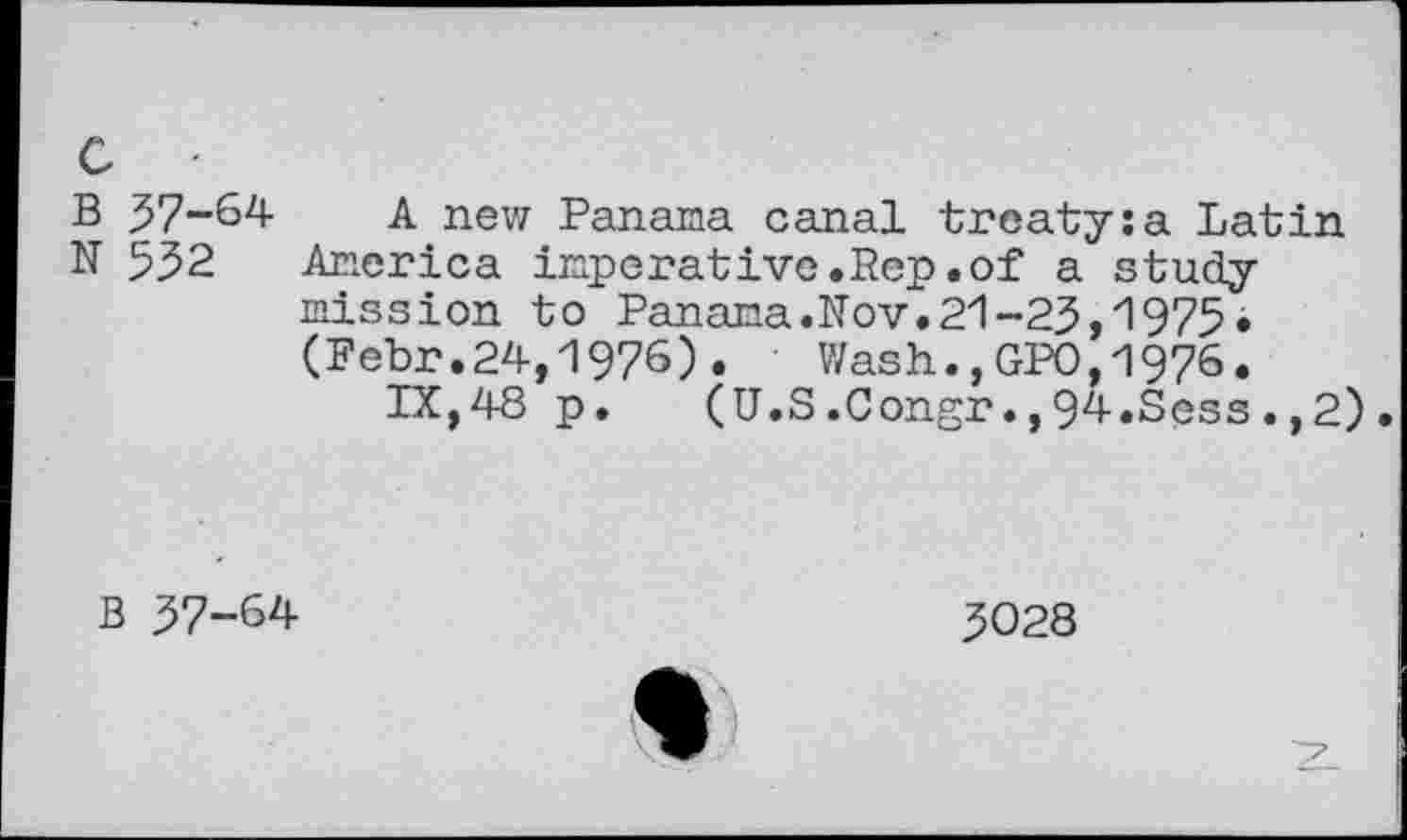 ﻿c ■
B 57-64
N 532
A new Panama canal treaty:a Latin America imperative.Rep.of a studymission to Panama.Nov.21-23,1975. (Febr.24,1976) .	Wash.., GPO, 1976 •
IX,48 p. (U.S.Congr.,94.Scss.,2).
B 37-64
3028